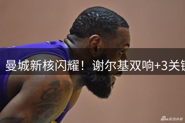 曼城新核闪耀！谢尔基双响+3关键传球助球队客场大捷